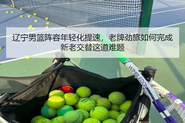 辽宁男篮阵容年轻化提速，老牌劲旅如何完成新老交替这道难题（kaiyun）